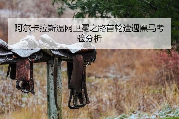 阿尔卡拉斯温网卫冕之路首轮遭遇黑马考验分析