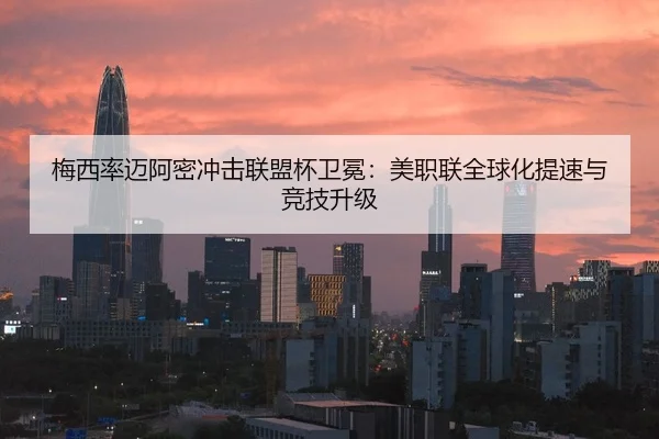 梅西率迈阿密冲击联盟杯卫冕：美职联全球化提速与竞技升级